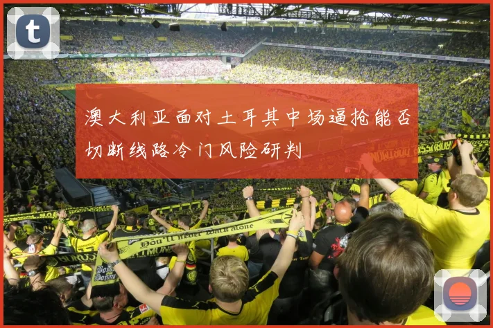 澳大利亚面对土耳其中场逼抢能否切断线路冷门风险研判