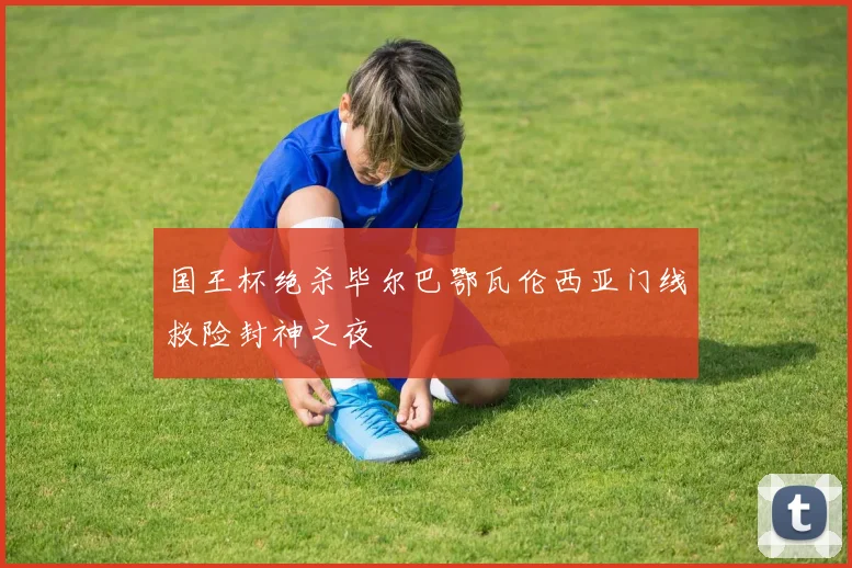 国王杯绝杀毕尔巴鄂瓦伦西亚门线救险封神之夜