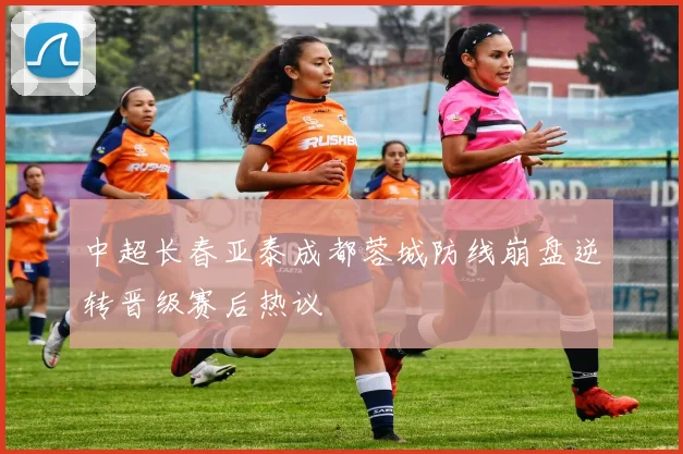 中超长春亚泰成都蓉城防线崩盘逆转晋级赛后热议