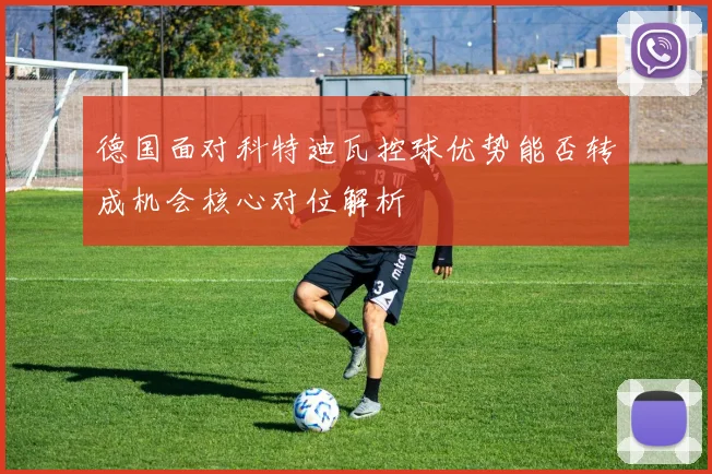 德国面对科特迪瓦控球优势能否转成机会核心对位解析