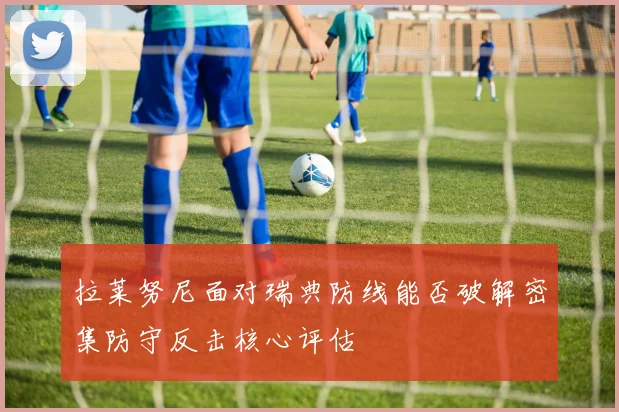 拉莱努尼面对瑞典防线能否破解密集防守反击核心评估