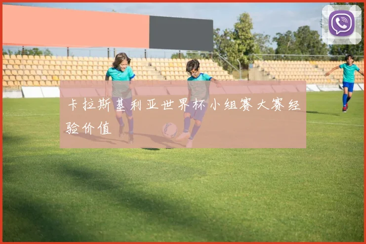 卡拉斯基利亚世界杯小组赛大赛经验价值