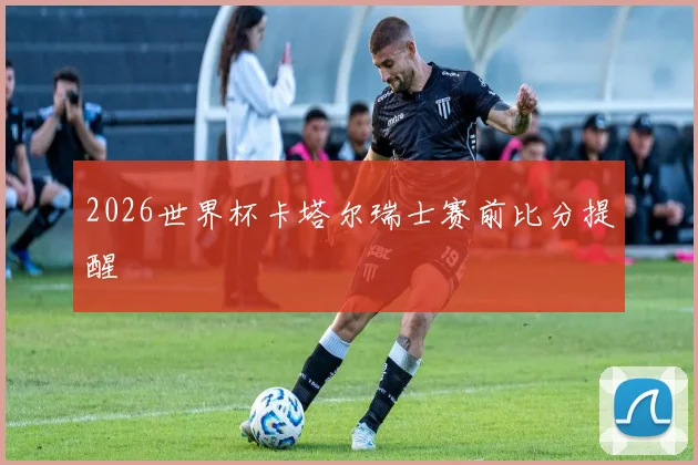 2026世界杯卡塔尔瑞士赛前比分提醒