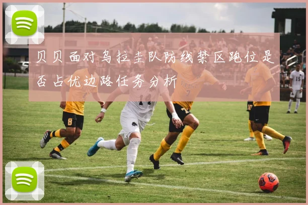 贝贝面对乌拉圭队防线禁区跑位是否占优边路任务分析
