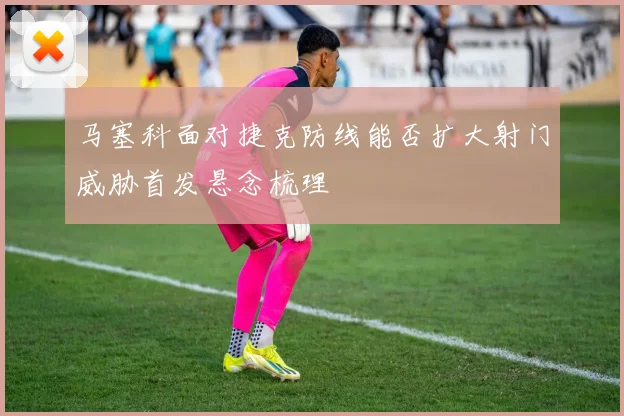 马塞科面对捷克防线能否扩大射门威胁首发悬念梳理