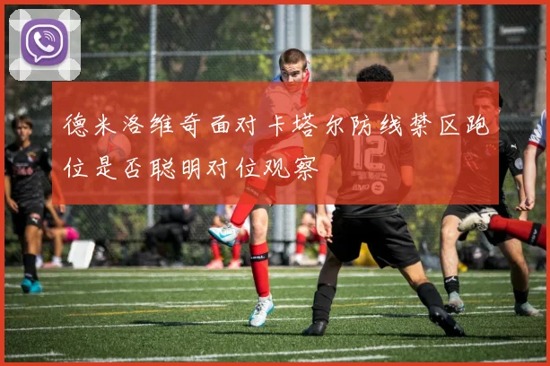 德米洛维奇面对卡塔尔防线禁区跑位是否聪明对位观察
