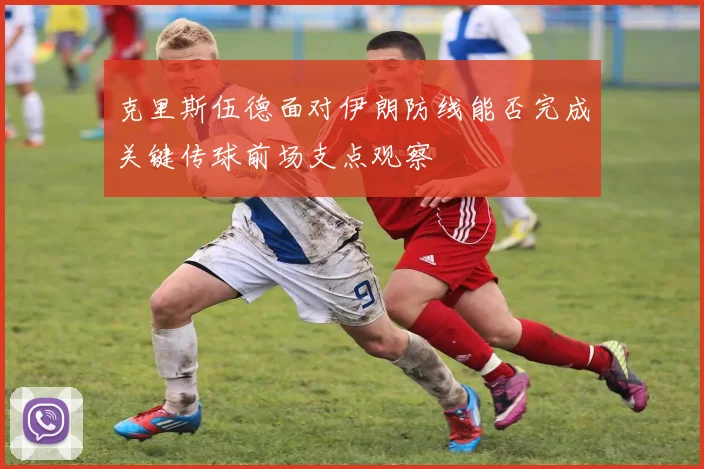 克里斯伍德面对伊朗防线能否完成关键传球前场支点观察