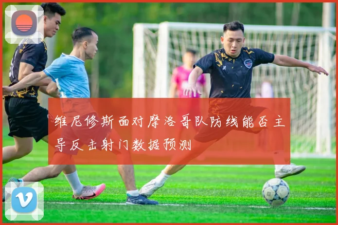 维尼修斯面对摩洛哥队防线能否主导反击射门数据预测